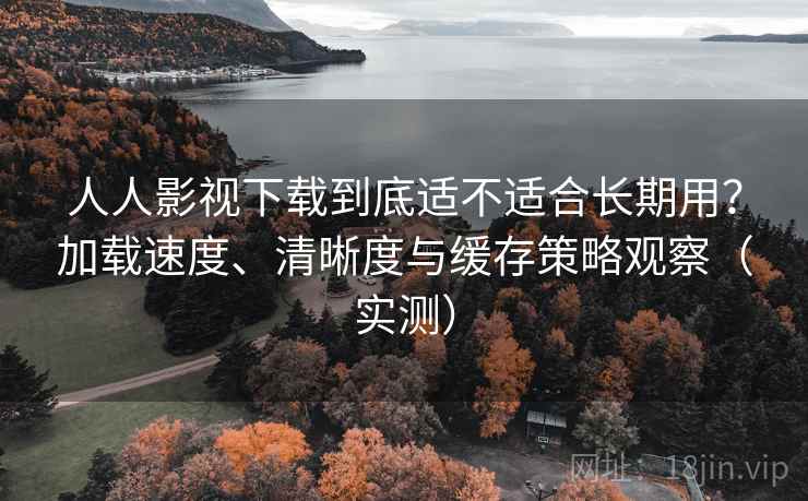人人影视下载到底适不适合长期用？加载速度、清晰度与缓存策略观察（实测）