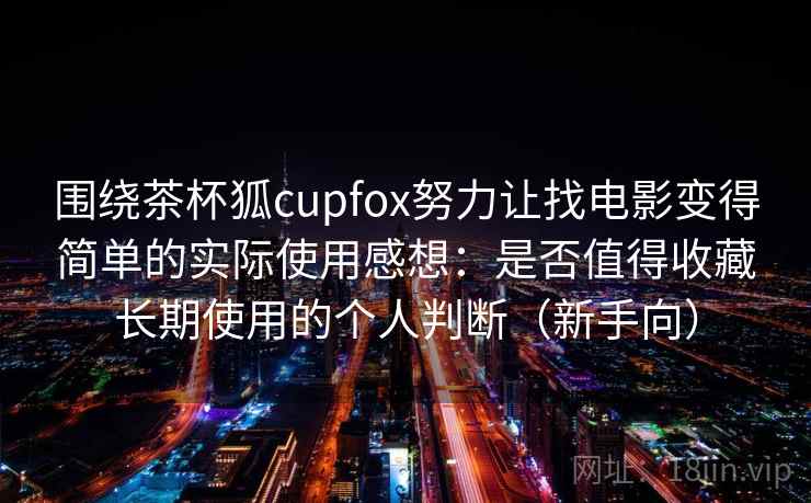 围绕茶杯狐cupfox努力让找电影变得简单的实际使用感想：是否值得收藏长期使用的个人判断（新手向）