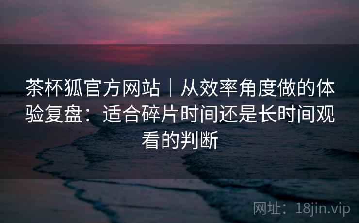 茶杯狐官方网站｜从效率角度做的体验复盘：适合碎片时间还是长时间观看的判断