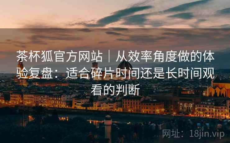 茶杯狐官方网站｜从效率角度做的体验复盘：适合碎片时间还是长时间观看的判断