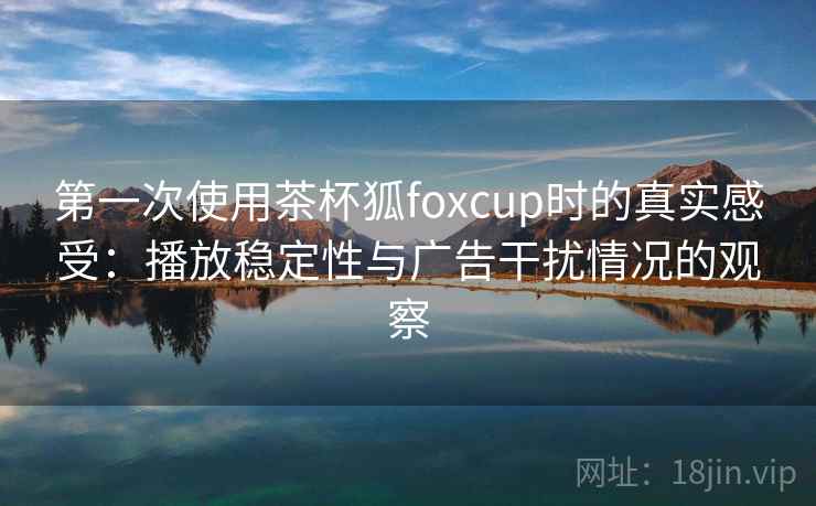 第一次使用茶杯狐foxcup时的真实感受：播放稳定性与广告干扰情况的观察