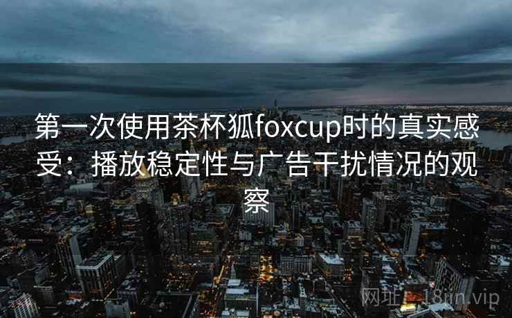 第一次使用茶杯狐foxcup时的真实感受：播放稳定性与广告干扰情况的观察