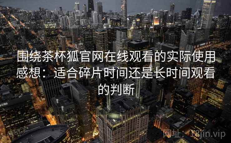 围绕茶杯狐官网在线观看的实际使用感想：适合碎片时间还是长时间观看的判断