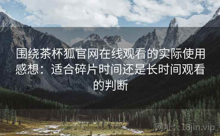 围绕茶杯狐官网在线观看的实际使用感想：适合碎片时间还是长时间观看的判断