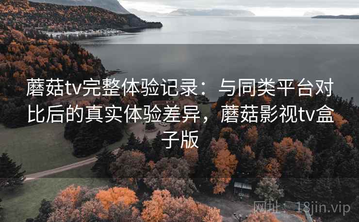 蘑菇tv完整体验记录：与同类平台对比后的真实体验差异，蘑菇影视tv盒子版