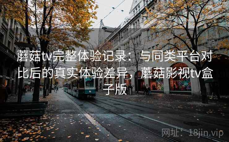 蘑菇tv完整体验记录：与同类平台对比后的真实体验差异，蘑菇影视tv盒子版