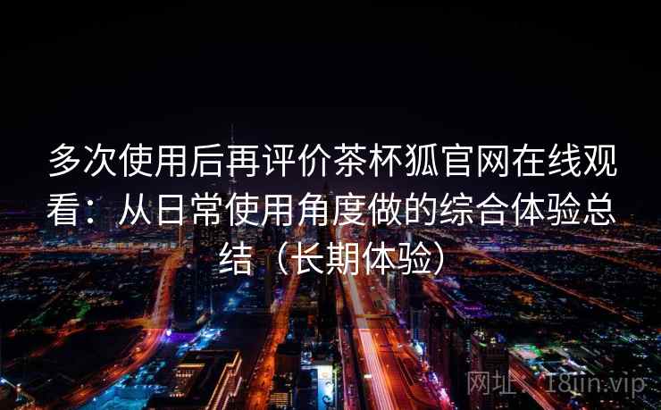 多次使用后再评价茶杯狐官网在线观看：从日常使用角度做的综合体验总结（长期体验）