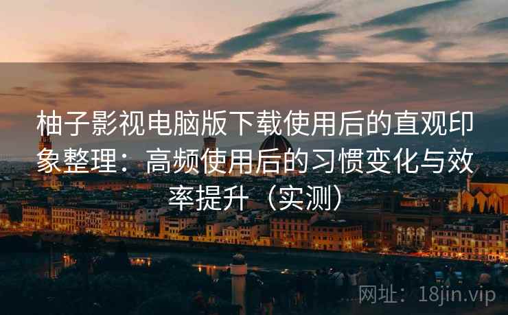 柚子影视电脑版下载使用后的直观印象整理：高频使用后的习惯变化与效率提升（实测）