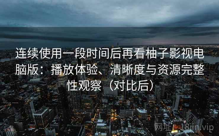 连续使用一段时间后再看柚子影视电脑版：播放体验、清晰度与资源完整性观察（对比后）