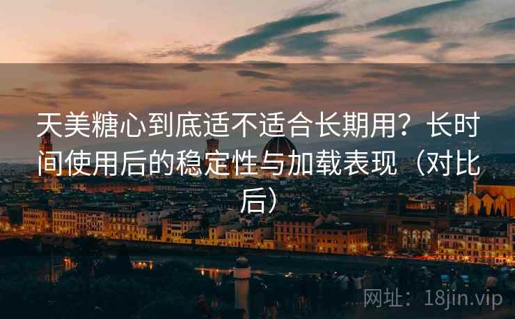 天美糖心到底适不适合长期用？长时间使用后的稳定性与加载表现（对比后）