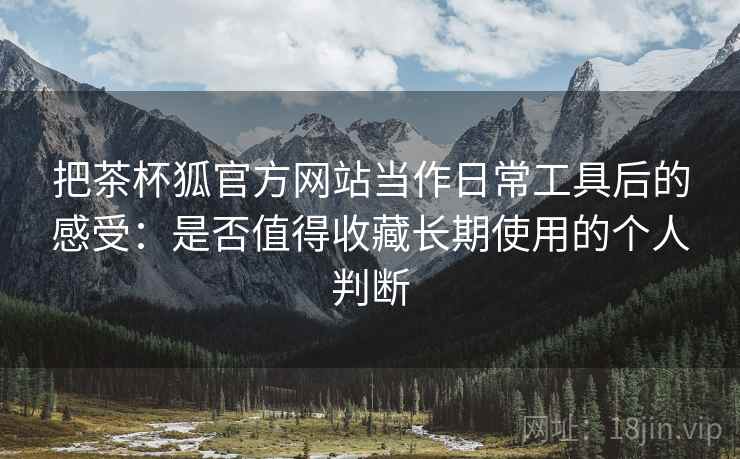 把茶杯狐官方网站当作日常工具后的感受：是否值得收藏长期使用的个人判断