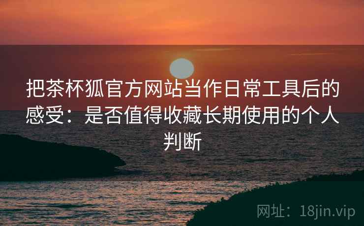 把茶杯狐官方网站当作日常工具后的感受：是否值得收藏长期使用的个人判断