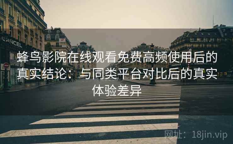 蜂鸟影院在线观看免费高频使用后的真实结论：与同类平台对比后的真实体验差异