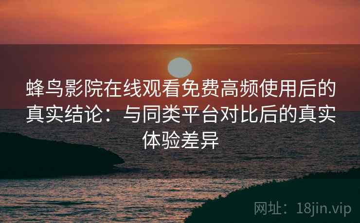 蜂鸟影院在线观看免费高频使用后的真实结论：与同类平台对比后的真实体验差异