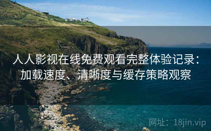人人影视在线免费观看完整体验记录：加载速度、清晰度与缓存策略观察