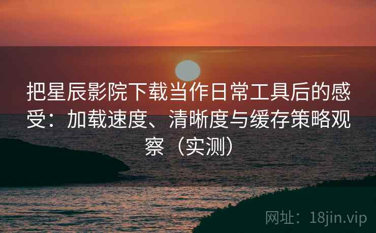 把星辰影院下载当作日常工具后的感受：加载速度、清晰度与缓存策略观察（实测）
