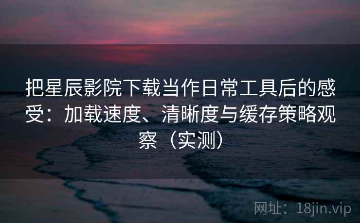 把星辰影院下载当作日常工具后的感受：加载速度、清晰度与缓存策略观察（实测）