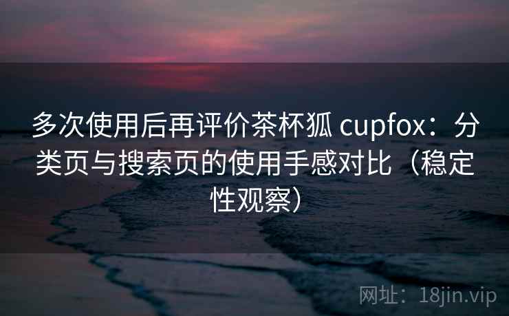 多次使用后再评价茶杯狐 cupfox：分类页与搜索页的使用手感对比（稳定性观察）