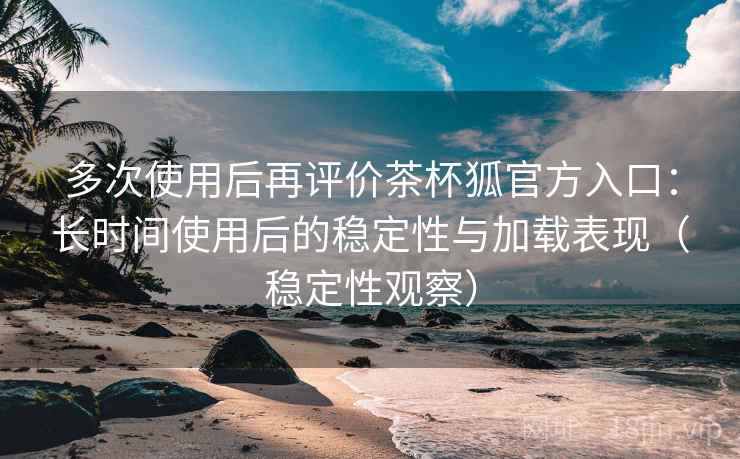 多次使用后再评价茶杯狐官方入口：长时间使用后的稳定性与加载表现（稳定性观察）