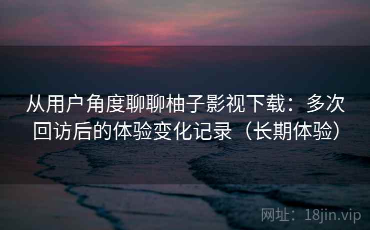从用户角度聊聊柚子影视下载：多次回访后的体验变化记录（长期体验）