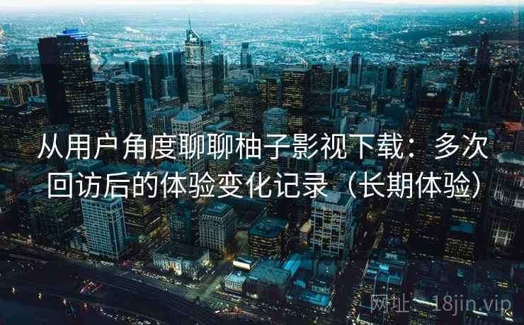 从用户角度聊聊柚子影视下载：多次回访后的体验变化记录（长期体验）