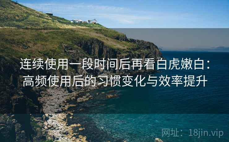连续使用一段时间后再看白虎嫩白：高频使用后的习惯变化与效率提升