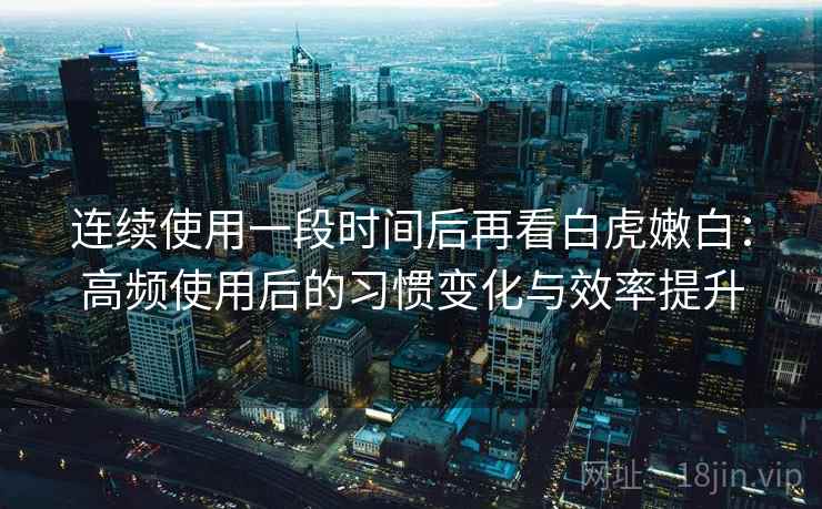 连续使用一段时间后再看白虎嫩白：高频使用后的习惯变化与效率提升