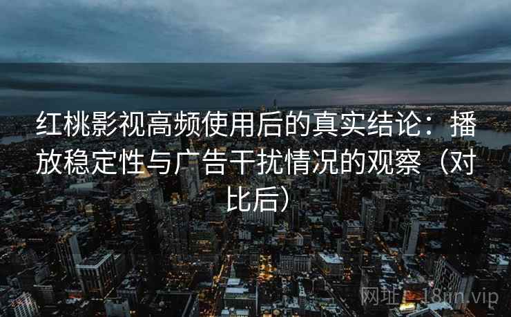 红桃影视高频使用后的真实结论：播放稳定性与广告干扰情况的观察（对比后）