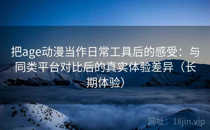 把age动漫当作日常工具后的感受：与同类平台对比后的真实体验差异（长期体验）