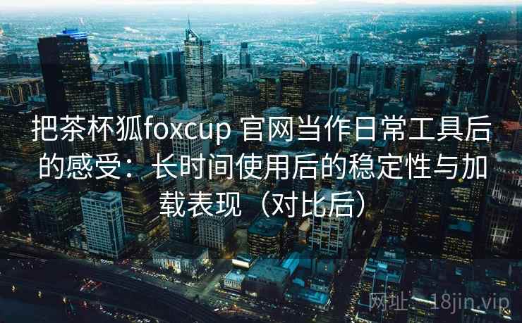 把茶杯狐foxcup 官网当作日常工具后的感受：长时间使用后的稳定性与加载表现（对比后）