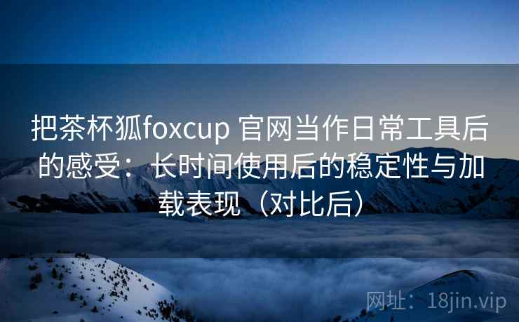 把茶杯狐foxcup 官网当作日常工具后的感受：长时间使用后的稳定性与加载表现（对比后）