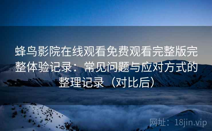 蜂鸟影院在线观看免费观看完整版完整体验记录：常见问题与应对方式的整理记录（对比后）