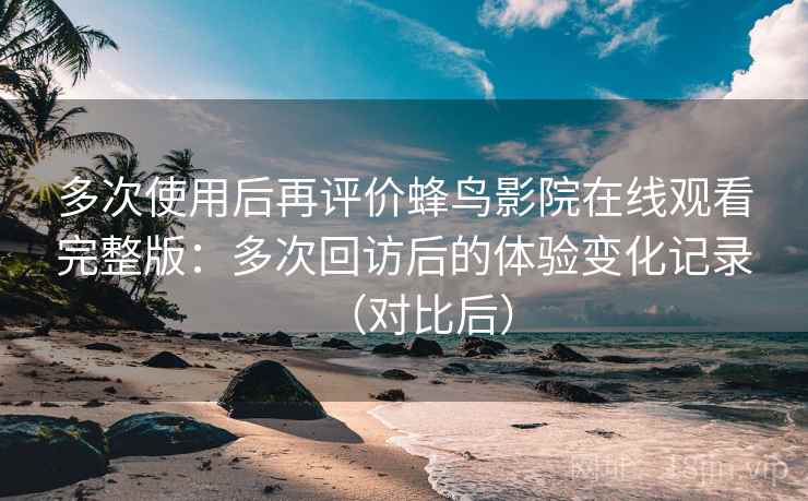 多次使用后再评价蜂鸟影院在线观看完整版：多次回访后的体验变化记录（对比后）