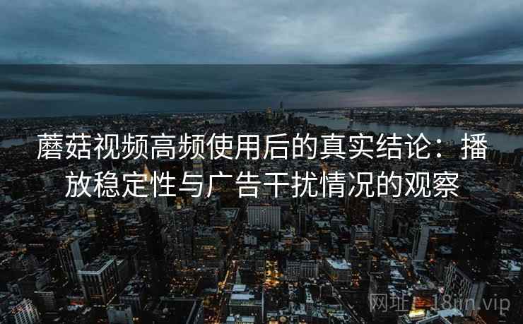 蘑菇视频高频使用后的真实结论:播放稳定性与广告干扰情况的观察 蘑菇视频高频使用后的真实结论:播放稳定性与广告干扰情况的观察