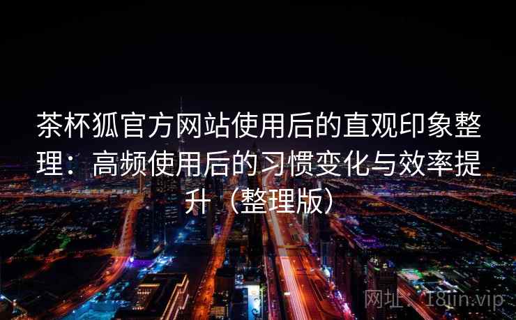 茶杯狐官方网站使用后的直观印象整理：高频使用后的习惯变化与效率提升（整理版）