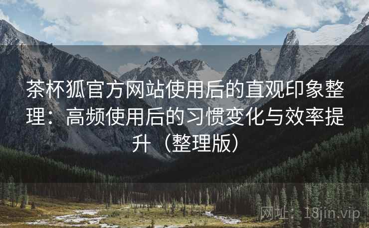 茶杯狐官方网站使用后的直观印象整理：高频使用后的习惯变化与效率提升（整理版）