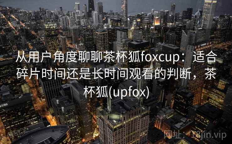 从用户角度聊聊茶杯狐foxcup：适合碎片时间还是长时间观看的判断，茶杯狐(upfox)