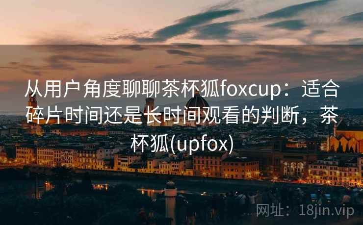 从用户角度聊聊茶杯狐foxcup：适合碎片时间还是长时间观看的判断，茶杯狐(upfox)