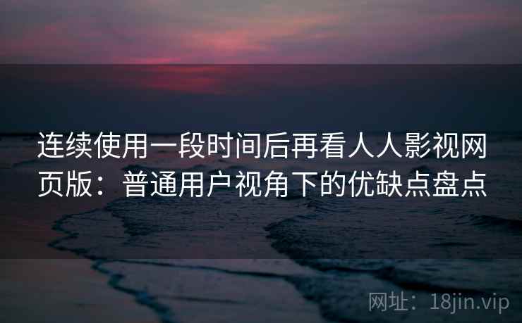 连续使用一段时间后再看人人影视网页版：普通用户视角下的优缺点盘点