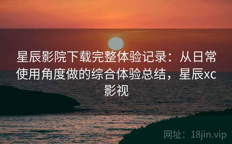 星辰影院下载完整体验记录：从日常使用角度做的综合体验总结，星辰xc影视