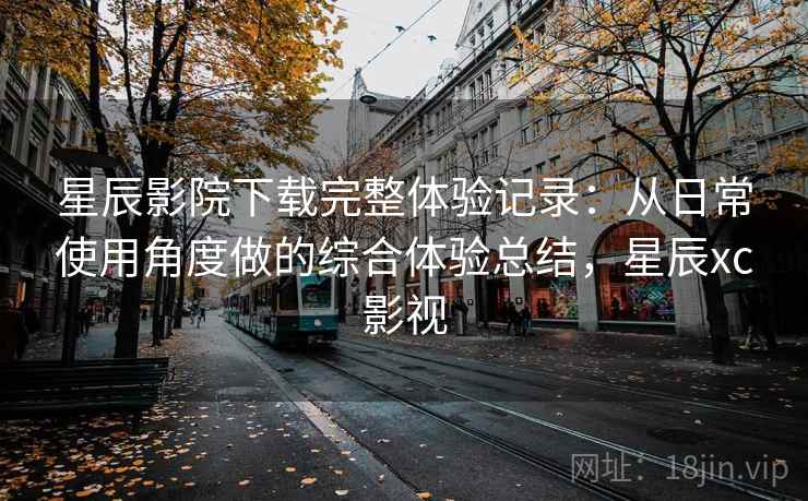 星辰影院下载完整体验记录：从日常使用角度做的综合体验总结，星辰xc影视