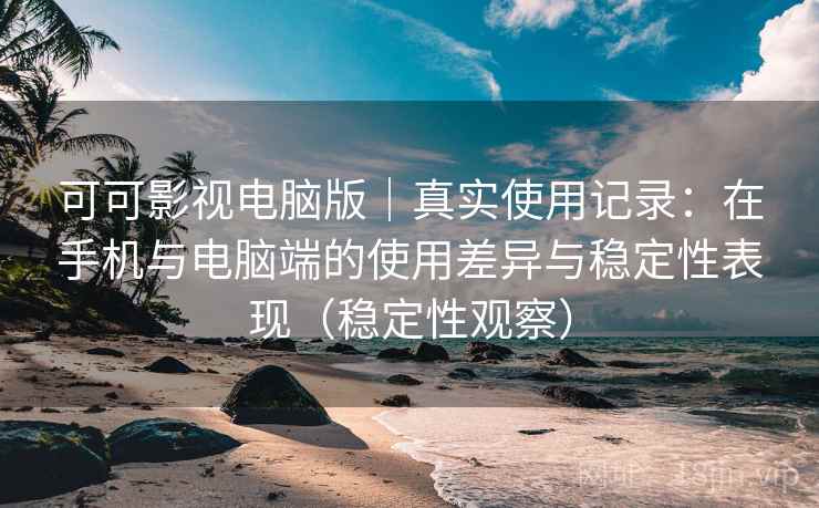 可可影视电脑版｜真实使用记录：在手机与电脑端的使用差异与稳定性表现（稳定性观察）