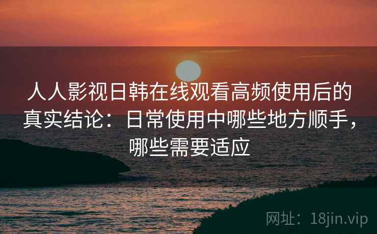 人人影视日韩在线观看高频使用后的真实结论：日常使用中哪些地方顺手，哪些需要适应