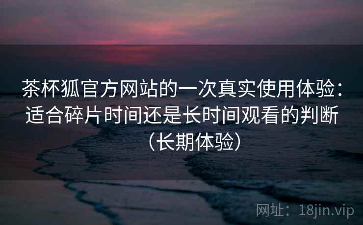 茶杯狐官方网站的一次真实使用体验：适合碎片时间还是长时间观看的判断（长期体验）