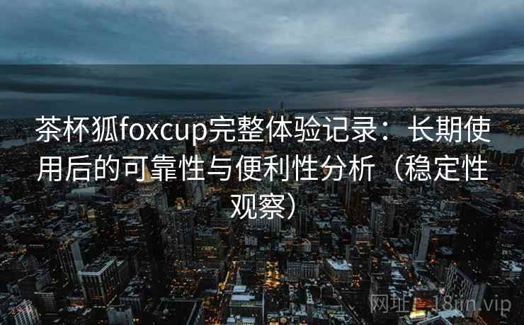 茶杯狐foxcup完整体验记录：长期使用后的可靠性与便利性分析（稳定性观察）
