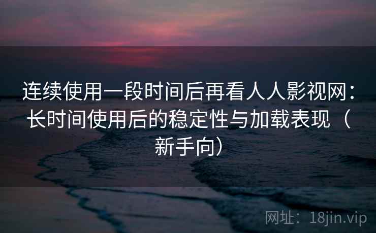 连续使用一段时间后再看人人影视网：长时间使用后的稳定性与加载表现（新手向）