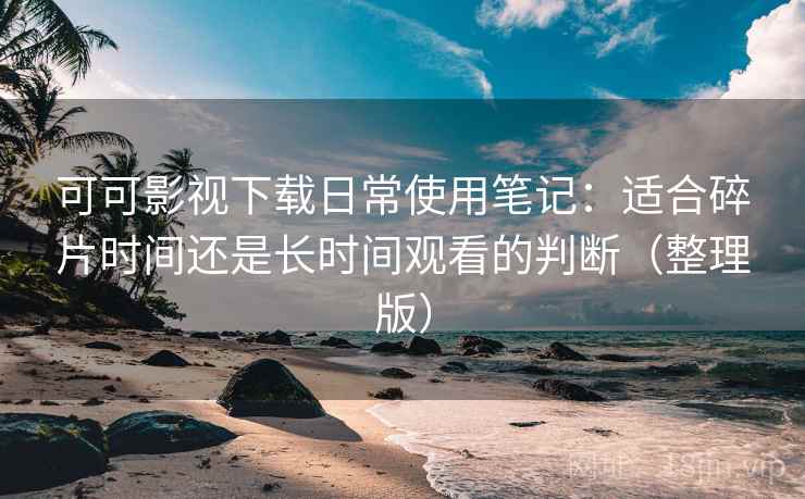 可可影视下载日常使用笔记：适合碎片时间还是长时间观看的判断（整理版）