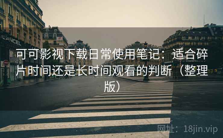 可可影视下载日常使用笔记：适合碎片时间还是长时间观看的判断（整理版）