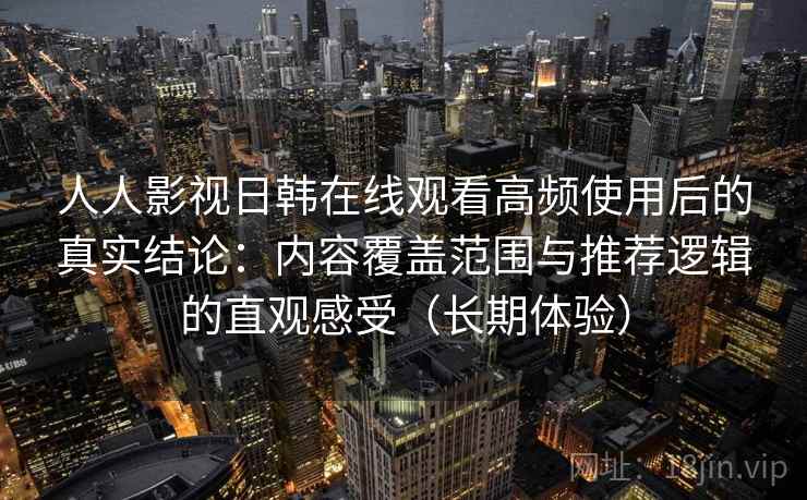 人人影视日韩在线观看高频使用后的真实结论：内容覆盖范围与推荐逻辑的直观感受（长期体验）