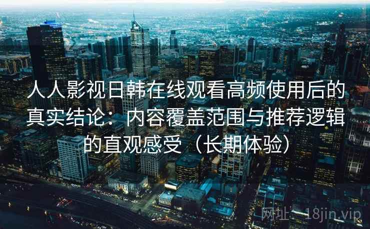 人人影视日韩在线观看高频使用后的真实结论：内容覆盖范围与推荐逻辑的直观感受（长期体验）